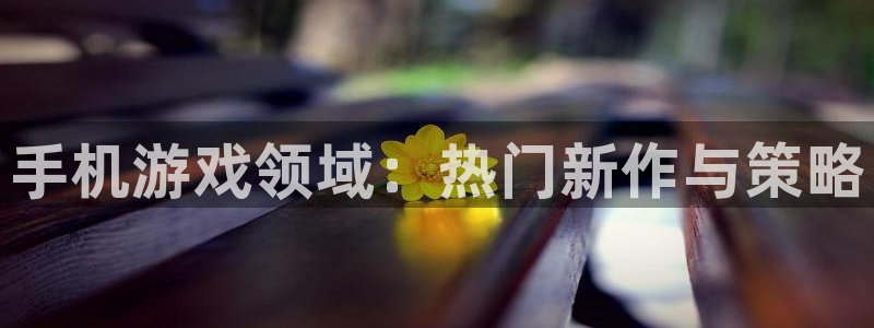 星欧娱乐：手机游戏领域：热门新作与策略