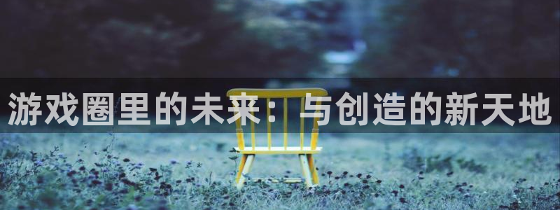 星欧娱乐注册测速：游戏圈里的未来：与创造的新天地