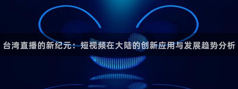 黑白体育直播114：台湾直播的新纪元：短视频在大陆的创新应用与发展趋势分析